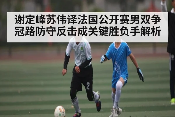 谢定峰苏伟译法国公开赛男双争冠路防守反击成关键胜负手解析